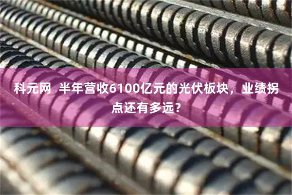 科元网  半年营收6100亿元的光伏板块，业绩拐点还有多远？