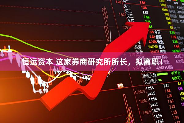 恒运资本 这家券商研究所所长，拟离职！