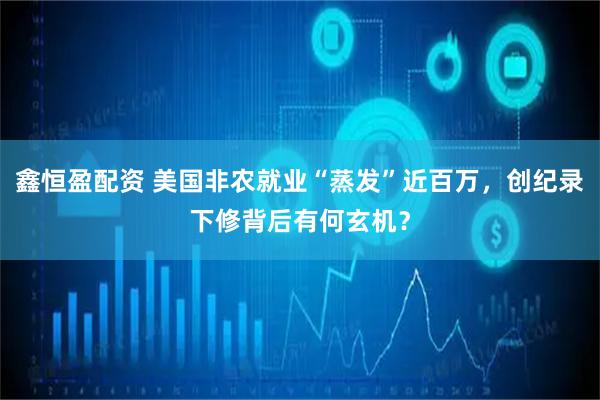 鑫恒盈配资 美国非农就业“蒸发”近百万，创纪录下修背后有何玄机？
