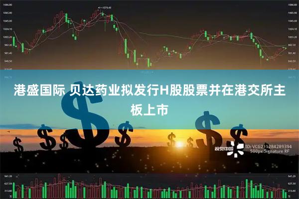 港盛国际 贝达药业拟发行H股股票并在港交所主板上市