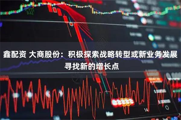 鑫配资 大商股份：积极探索战略转型或新业务发展 寻找新的增长点