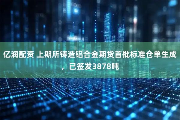 亿润配资 上期所铸造铝合金期货首批标准仓单生成，已签发3878吨