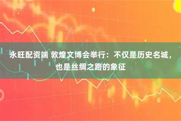 永旺配资端 敦煌文博会举行：不仅是历史名城，也是丝绸之路的象征