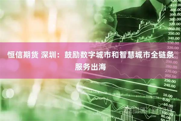 恒信期货 深圳：鼓励数字城市和智慧城市全链条服务出海