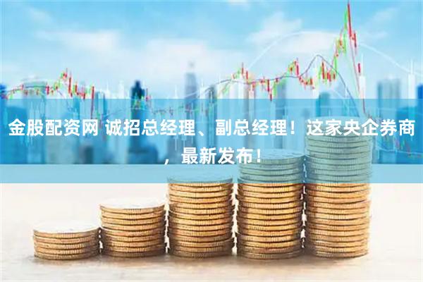 金股配资网 诚招总经理、副总经理！这家央企券商，最新发布！