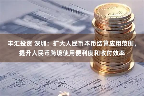 丰汇投资 深圳：扩大人民币本币结算应用范围，提升人民币跨境使用便利度和收付效率