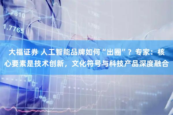 大福证券 人工智能品牌如何“出圈”？专家：核心要素是技术创新，文化符号与科技产品深度融合