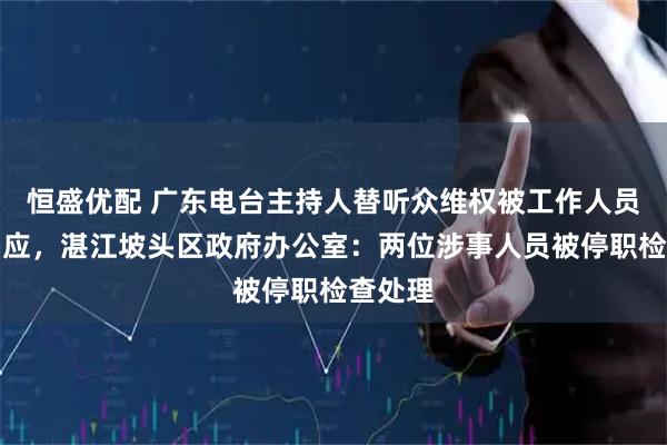 恒盛优配 广东电台主持人替听众维权被工作人员嬉笑回应，湛江坡头区政府办公室：两位涉事人员被停职检查处理