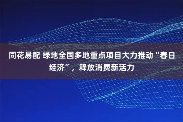 同花易配 绿地全国多地重点项目大力推动“春日经济”，释放消费新活力