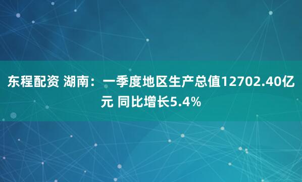 东程配资 湖南：一季度地区生产总值12702.40亿元 同比增长5.4%