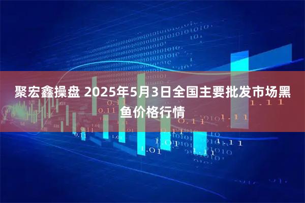 聚宏鑫操盘 2025年5月3日全国主要批发市场黑鱼价格行情