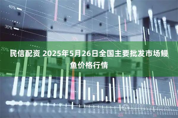 民信配资 2025年5月26日全国主要批发市场鳗鱼价格行情