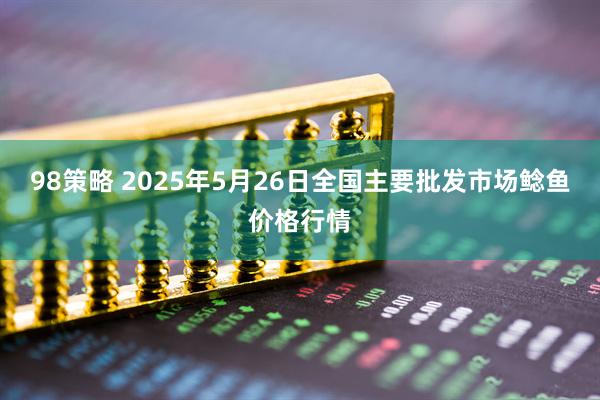 98策略 2025年5月26日全国主要批发市场鲶鱼价格行情
