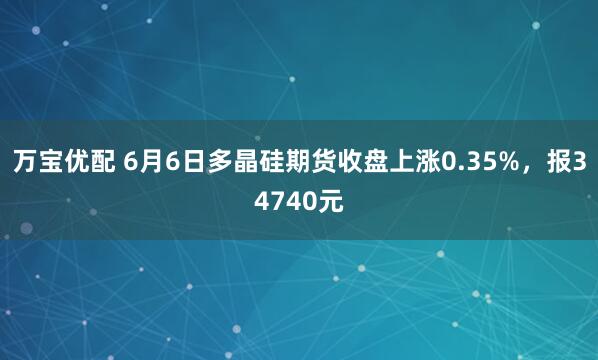 万宝优配 6月6日多晶硅期货收盘上涨0.35%，报34740元