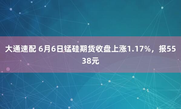 大通速配 6月6日锰硅期货收盘上涨1.17%，报5538元