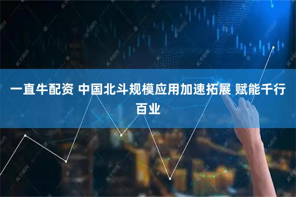 一直牛配资 中国北斗规模应用加速拓展 赋能千行百业