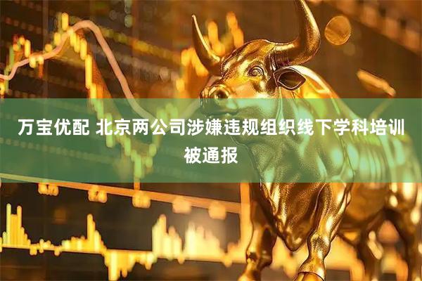 万宝优配 北京两公司涉嫌违规组织线下学科培训被通报