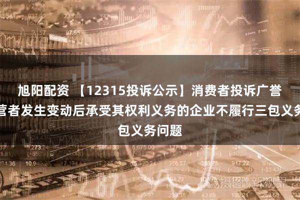 旭阳配资 【12315投诉公示】消费者投诉广誉远经营者发生变动后承受其权利义务的企业不履行三包义务问题