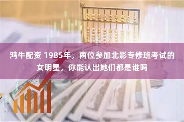 鸿牛配资 1985年，两位参加北影专修班考试的女明星，你能认出她们都是谁吗