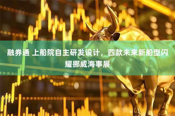 融券通 上船院自主研发设计，四款未来新船型闪耀挪威海事展