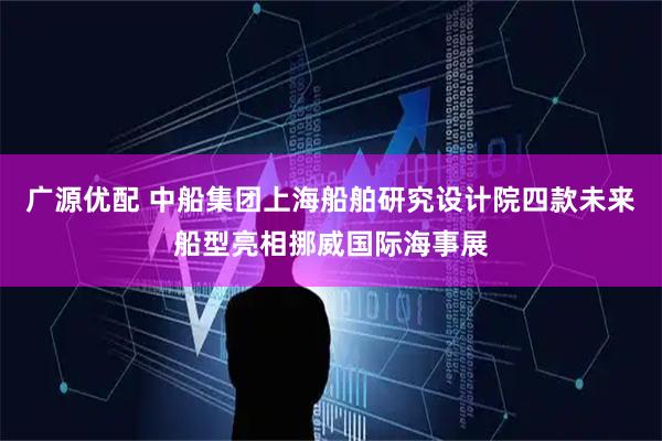 广源优配 中船集团上海船舶研究设计院四款未来船型亮相挪威国际海事展