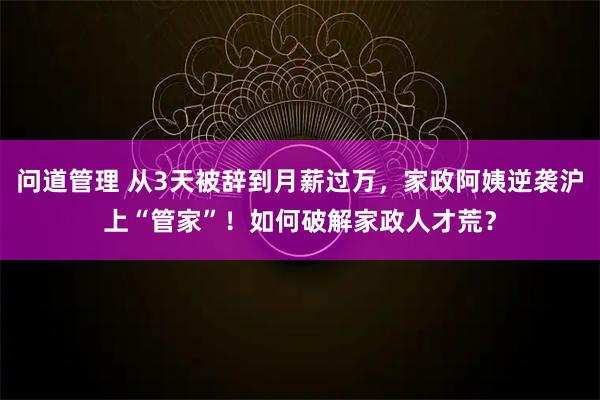 问道管理 从3天被辞到月薪过万，家政阿姨逆袭沪上“管家”！如何破解家政人才荒？