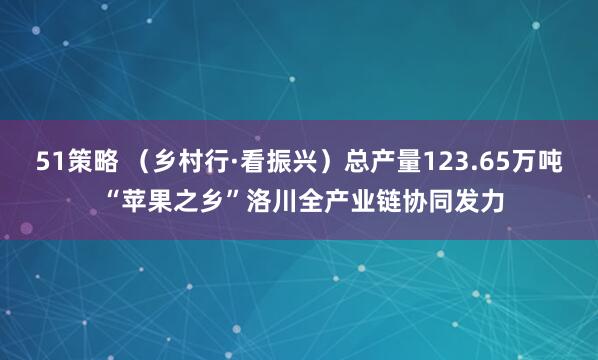 51策略 (乡村行·看振兴)总产量123.65万吨 “苹果之乡”洛川全产业链协同发力