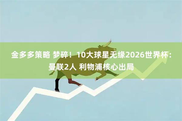 金多多策略 梦碎!10大球星无缘2026世界杯:曼联2人 利物浦核心出局