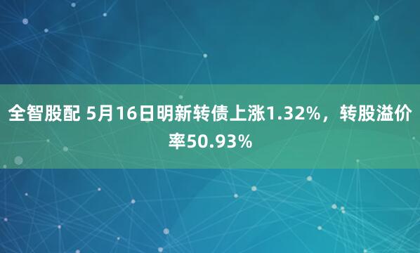 全智股配 5月16日明新转债上涨1.32%，转股溢价率50.93%