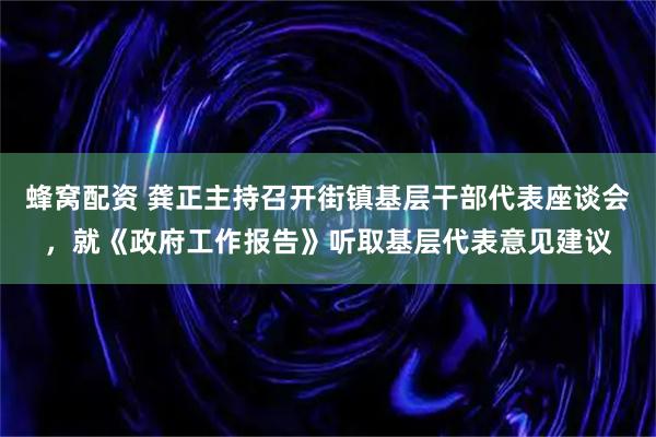 蜂窝配资 龚正主持召开街镇基层干部代表座谈会，就《政府工作报告》听取基层代表意见建议