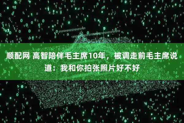 顺配网 高智陪伴毛主席10年，被调走前毛主席说道：我和你拍张照片好不好