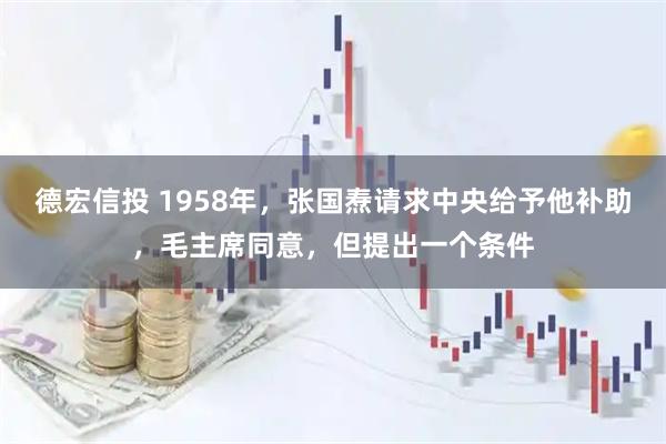 德宏信投 1958年，张国焘请求中央给予他补助，毛主席同意，但提出一个条件