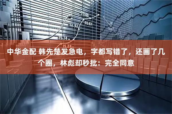 中华金配 韩先楚发急电，字都写错了，还画了几个圈，林彪却秒批：完全同意