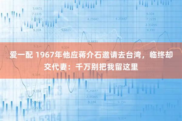 爱一配 1967年他应蒋介石邀请去台湾，临终却交代妻：千万别把我留这里