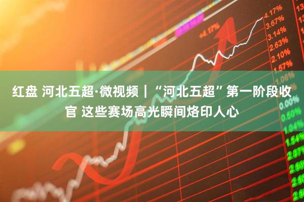红盘 河北五超·微视频｜“河北五超”第一阶段收官 这些赛场高光瞬间烙印人心