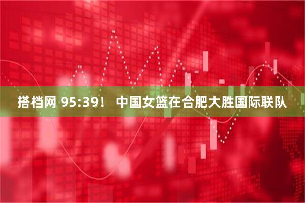 搭档网 95:39！ 中国女篮在合肥大胜国际联队