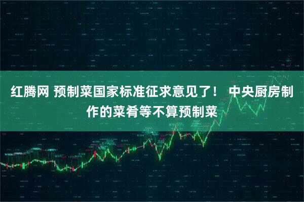 红腾网 预制菜国家标准征求意见了！ 中央厨房制作的菜肴等不算预制菜