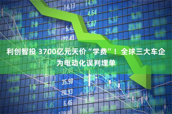 利创智投 3700亿元天价“学费”！全球三大车企为电动化误判埋单