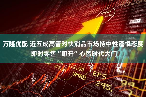 万隆优配 近五成高管对快消品市场持中性谨慎态度 即时零售“叩开”心智时代大门