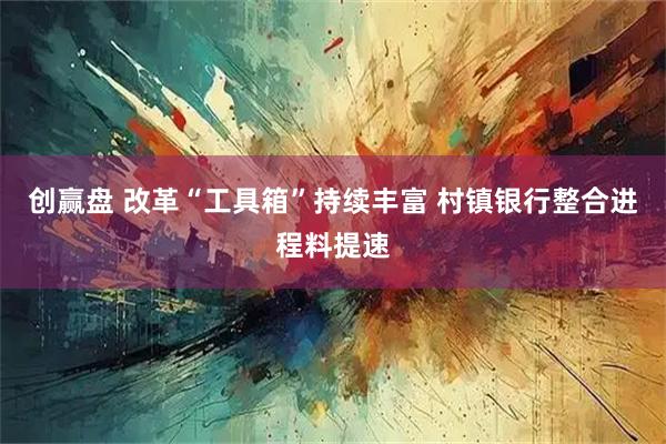 创赢盘 改革“工具箱”持续丰富 村镇银行整合进程料提速