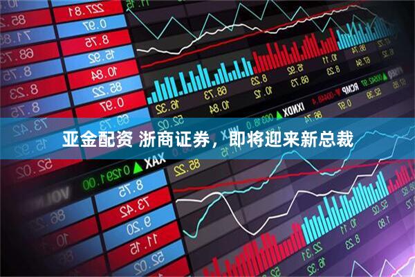 亚金配资 浙商证券，即将迎来新总裁