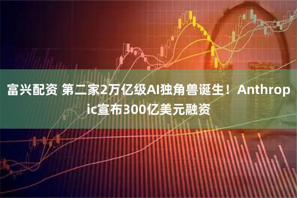 富兴配资 第二家2万亿级AI独角兽诞生！Anthropic宣布300亿美元融资