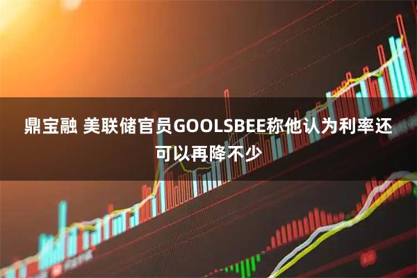 鼎宝融 美联储官员GOOLSBEE称他认为利率还可以再降不少