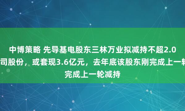 中博策略 先导基电股东三林万业拟减持不超2.05%公司股份，或套现3.6亿元，去年底该股东刚完成上一轮减持