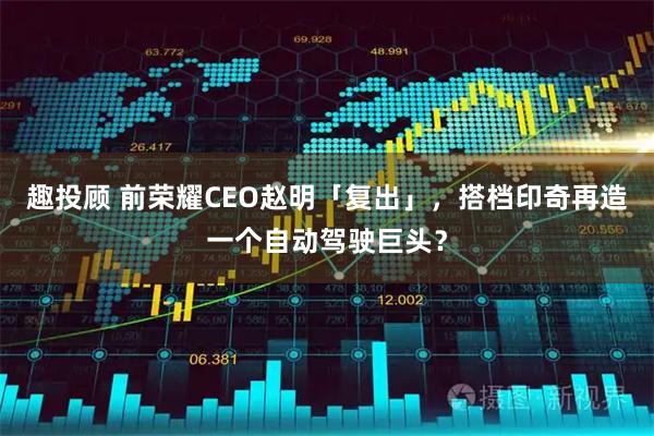趣投顾 前荣耀CEO赵明「复出」，搭档印奇再造一个自动驾驶巨头？