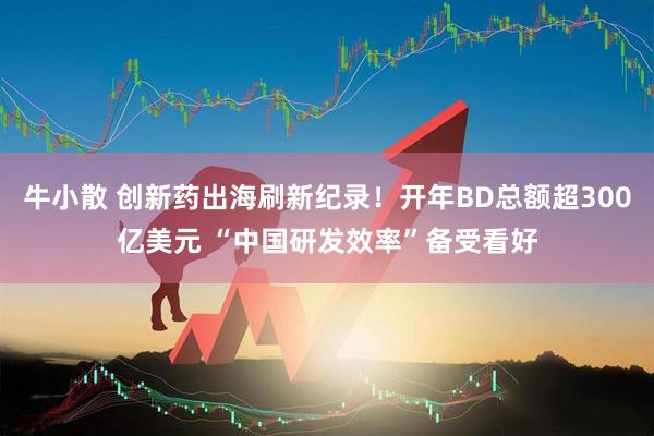 牛小散 创新药出海刷新纪录！开年BD总额超300亿美元 “中国研发效率”备受看好