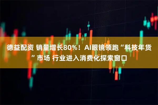 德益配资 销量增长80%！AI眼镜领跑“科技年货”市场 行业进入消费化探索窗口