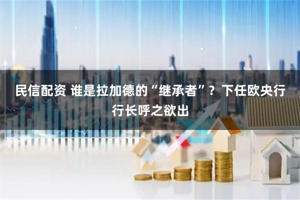 民信配资 谁是拉加德的“继承者”？下任欧央行行长呼之欲出