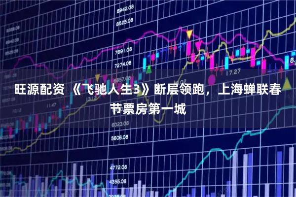 旺源配资 《飞驰人生3》断层领跑，上海蝉联春节票房第一城