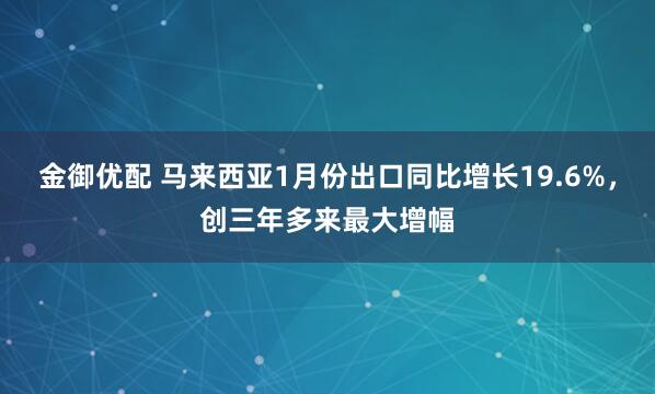 金御优配 马来西亚1月份出口同比增长19.6%，创三年多来最大增幅